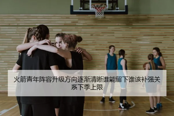 火箭青年阵容升级方向逐渐清晰谁能留下谁该补强关系下季上限